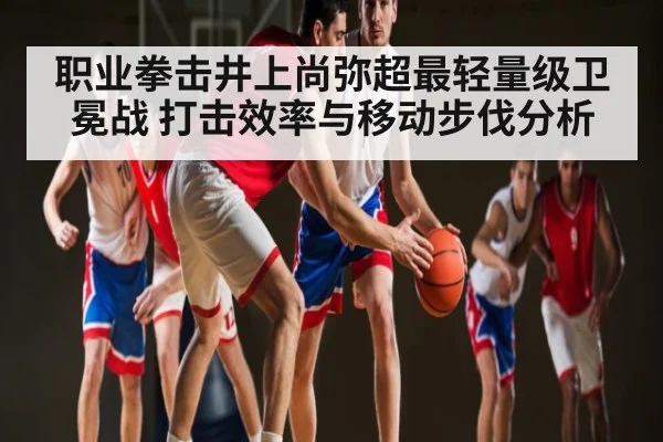 职业拳击井上尚弥超最轻量级卫冕战 打击效率与移动步伐分析